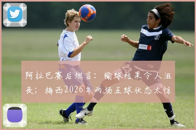 阿拉巴赛后坦言：输球结果令人沮丧；梅西2026年两场五球状态太惊人，球迷直呼疯狂