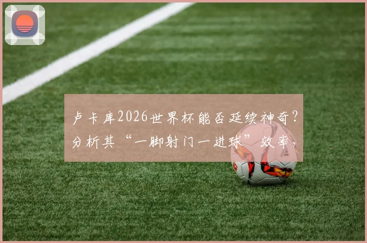 卢卡库2026世界杯能否延续神奇?分析其“一脚射门一进球”效率,展望比利时队前锋线表现