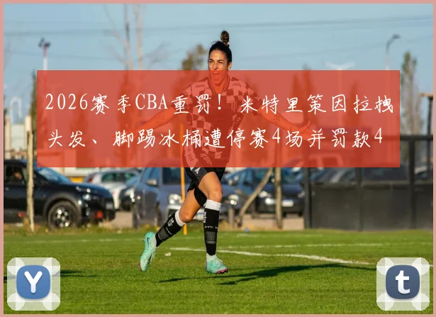 2026赛季CBA重罚！米特里策因拉拽头发、脚踢冰桶遭停赛4场并罚款4万元，事件来龙去脉详解