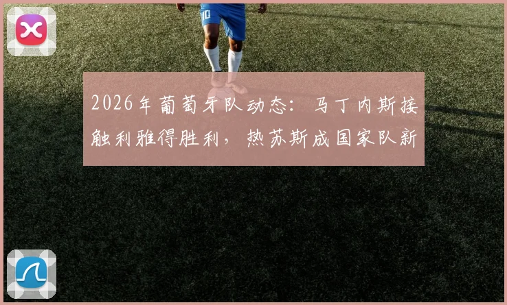 2026年葡萄牙队动态:马丁内斯接触利雅得胜利,热苏斯成国家队新帅潜在人选引关注