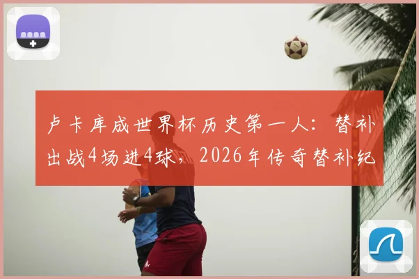 卢卡库成世界杯历史第一人:替补出战4场进4球,2026年传奇替补纪录详解