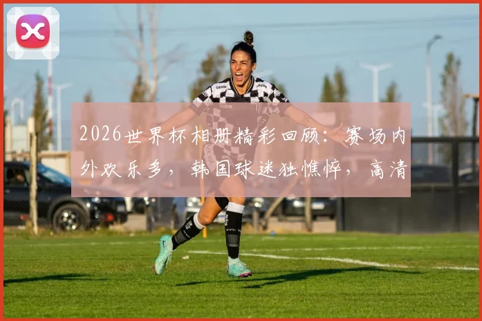 2026世界杯相册精彩回顾:赛场内外欢乐多,韩国球迷独憔悴,高清瞬间一网打尽