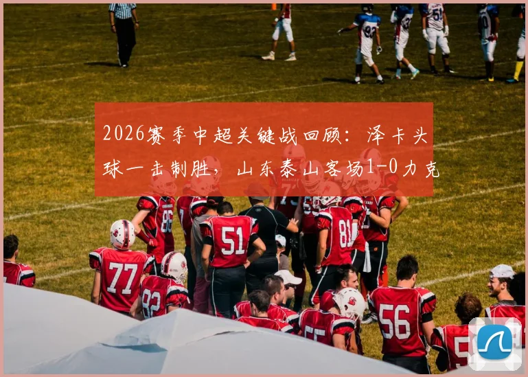 2026赛季中超关键战回顾：泽卡头球一击制胜，山东泰山客场1-0力克上海海港，技术统计与战术复盘全解析