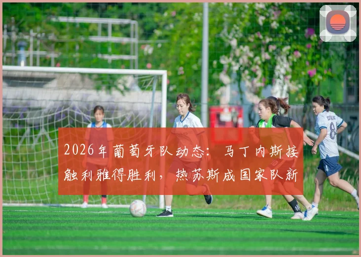 2026年葡萄牙队动态:马丁内斯接触利雅得胜利,热苏斯成国家队新帅潜在人选引关注