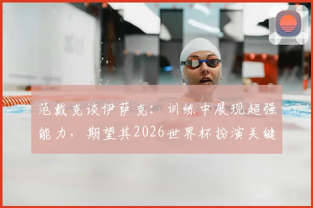 范戴克谈伊萨克：训练中展现超强能力，期望其2026世界杯扮演关键角色