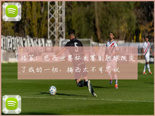 格策:巴西世界杯决赛制胜球改变了我的一切,梅西太不可思议