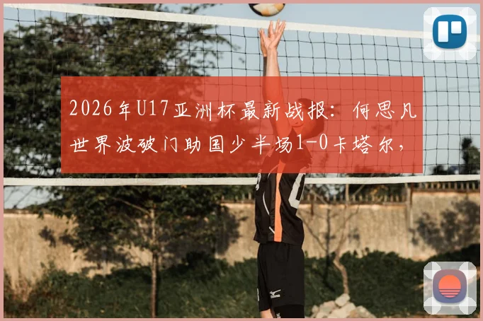 2026年U17亚洲杯最新战报：何思凡世界波破门助国少半场1-0卡塔尔，附进球视频及晋级形势分析