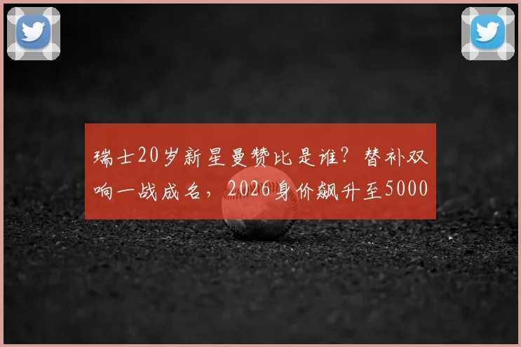 瑞士20岁新星曼赞比是谁?替补双响一战成名,2026身价飙升至5000万欧揭秘