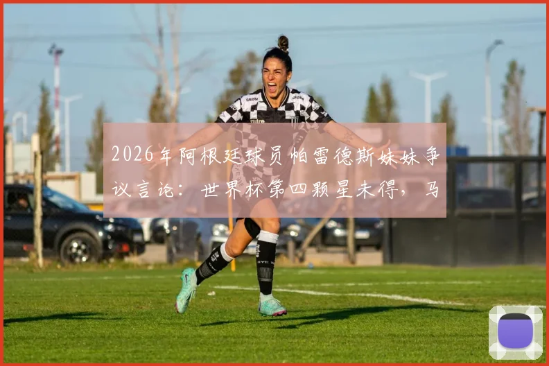 2026年阿根廷球员帕雷德斯妹妹争议言论：世界杯第四颗星未得，马岛主权声明引热议