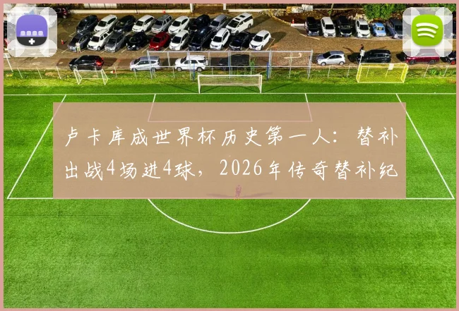 卢卡库成世界杯历史第一人:替补出战4场进4球,2026年传奇替补纪录详解