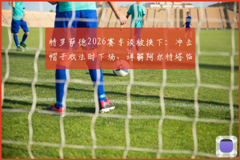 特罗萨德2026赛季谈被换下：冲击帽子戏法时下场，详解阿尔特塔临场调整原因