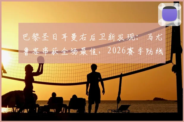 巴黎圣日耳曼右后卫新发现:马尤鲁客串获全场最佳,2026赛季防线迎来双重保险选择