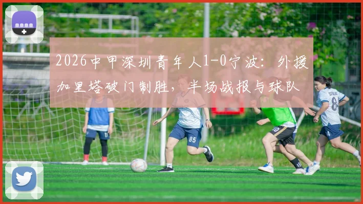 2026中甲深圳青年人1-0宁波：外援加里塔破门制胜，半场战报与球队近况分析