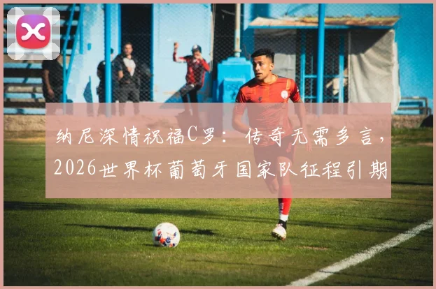 纳尼深情祝福C罗:传奇无需多言,2026世界杯葡萄牙国家队征程引期待