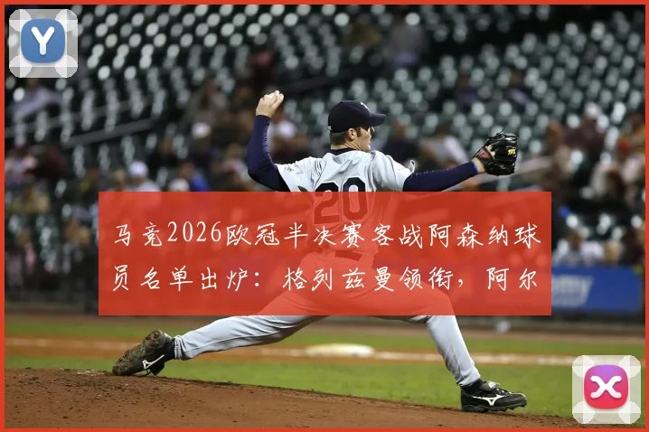 马竞2026欧冠半决赛客战阿森纳球员名单出炉：格列兹曼领衔，阿尔瓦雷斯在列，附关键球员状态解析