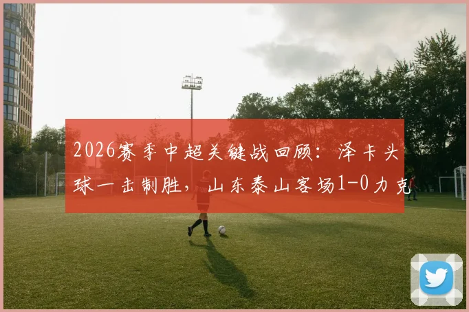 2026赛季中超关键战回顾：泽卡头球一击制胜，山东泰山客场1-0力克上海海港，技术统计与战术复盘全解析