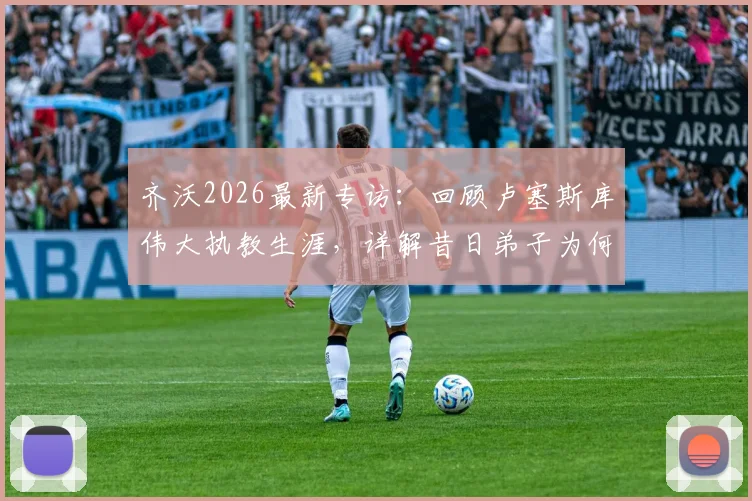 齐沃2026最新专访:回顾卢塞斯库伟大执教生涯,详解昔日弟子为何集体为恩师祈祷
