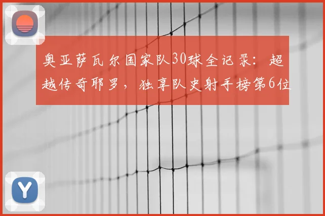 奥亚萨瓦尔国家队30球全记录:超越传奇耶罗,独享队史射手榜第6位的荣耀之路