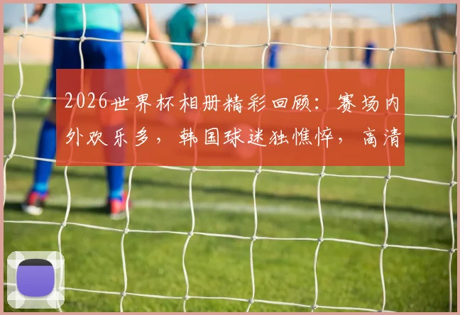 2026世界杯相册精彩回顾：赛场内外欢乐多，韩国球迷独憔悴，高清瞬间一网打尽