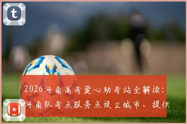 2026河南高考爱心助考站全解读:河南队考点服务点设立城市、提供物品及志愿者联系方式一览