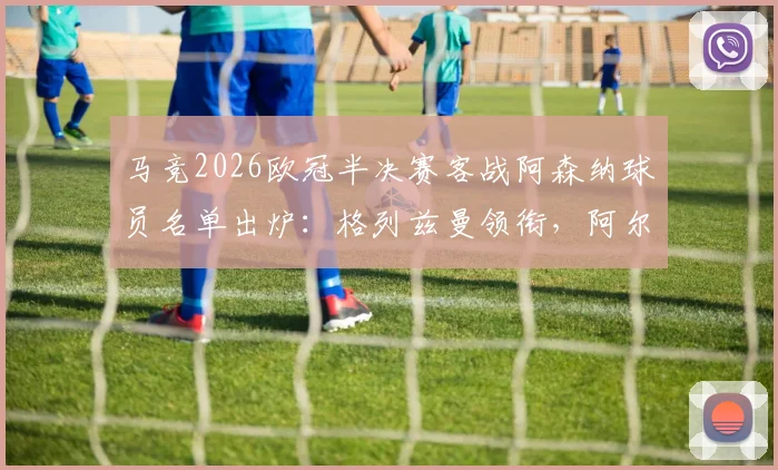 马竞2026欧冠半决赛客战阿森纳球员名单出炉：格列兹曼领衔，阿尔瓦雷斯在列，附关键球员状态解析