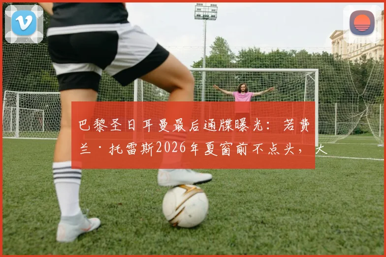 巴黎圣日耳曼最后通牒曝光:若费兰·托雷斯2026年夏窗前不点头,大巴黎将转向其他目标