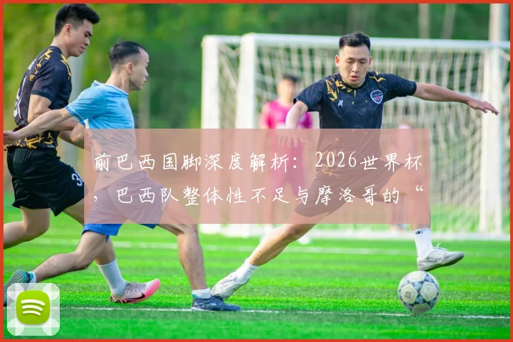 前巴西国脚深度解析:2026世界杯,巴西队整体性不足与摩洛哥的“黑马”潜力