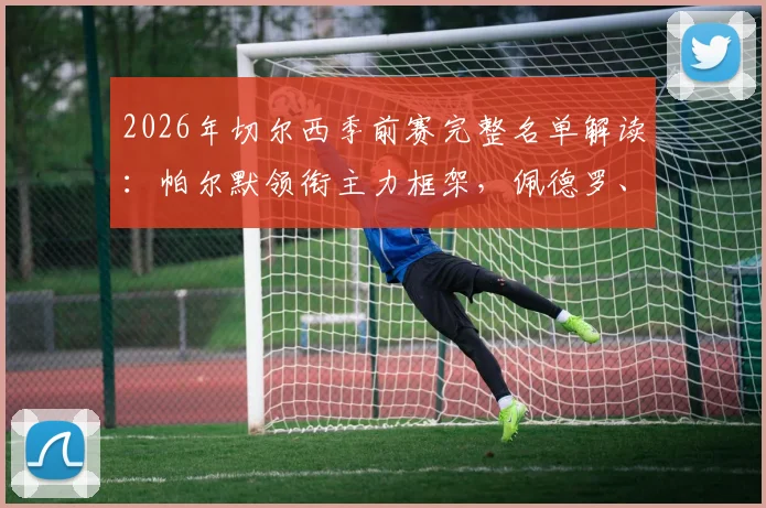 2026年切尔西季前赛完整名单解读:帕尔默领衔主力框架,佩德罗、德拉普等新星入选备战新赛季