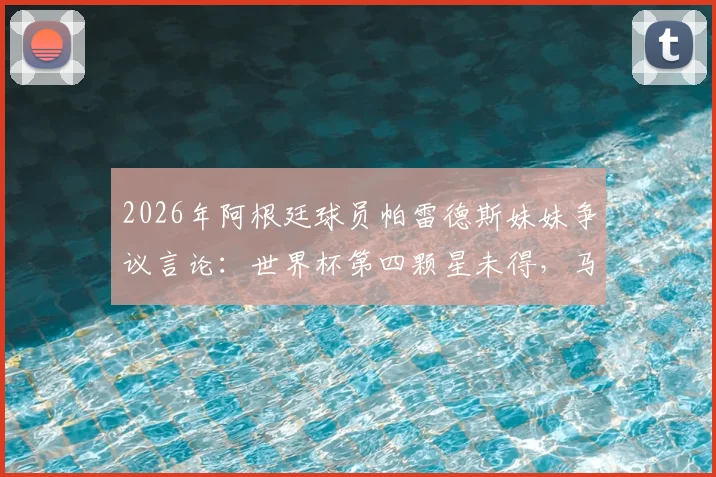 2026年阿根廷球员帕雷德斯妹妹争议言论:世界杯第四颗星未得,马岛主权声明引热议