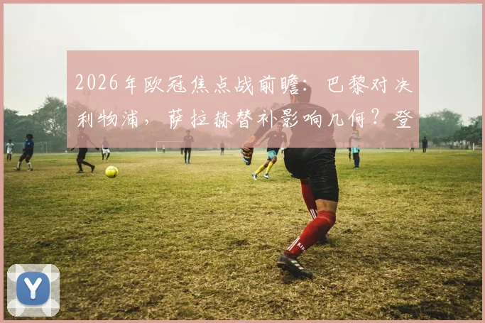 2026年欧冠焦点战前瞻：巴黎对决利物浦，萨拉赫替补影响几何？登贝莱与埃基蒂克锋线对决成看点