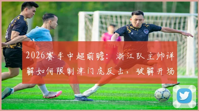 2026赛季中超前瞻：浙江队主帅详解如何限制津门虎反击，破解开场慢热难题