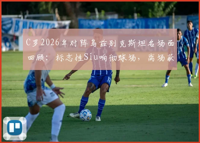C罗2026年对阵乌兹别克斯坦名场面回顾:标志性Siu响彻球场,离场获全场球迷顶礼膜拜