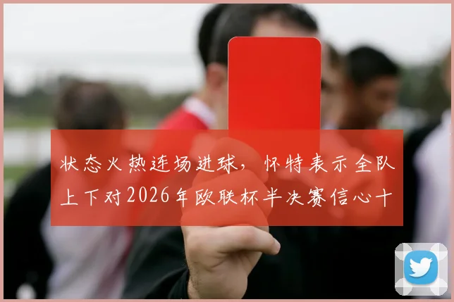 状态火热连场进球，怀特表示全队上下对2026年欧联杯半决赛信心十足，已做好充分准备