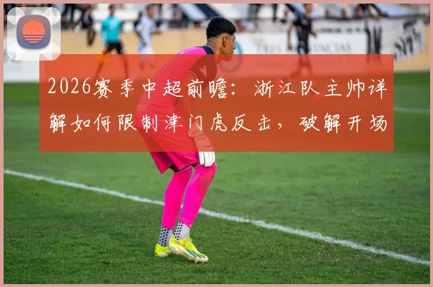 2026赛季中超前瞻：浙江队主帅详解如何限制津门虎反击，破解开场慢热难题