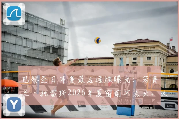 巴黎圣日耳曼最后通牒曝光:若费兰·托雷斯2026年夏窗前不点头,大巴黎将转向其他目标