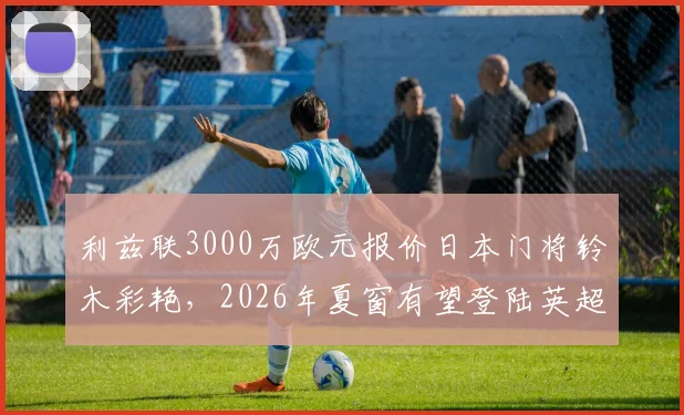 利兹联3000万欧元报价日本门将铃木彩艳,2026年夏窗有望登陆英超,转会细节与球员待遇全解析