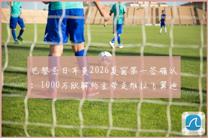 巴黎圣日耳曼2026夏窗第一签确认:1000万欧解约金带走维拉飞翼迪涅,罗马诺“Here we go”
