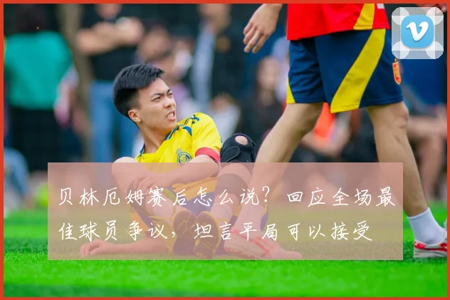 贝林厄姆赛后怎么说?回应全场最佳球员争议,坦言平局可以接受