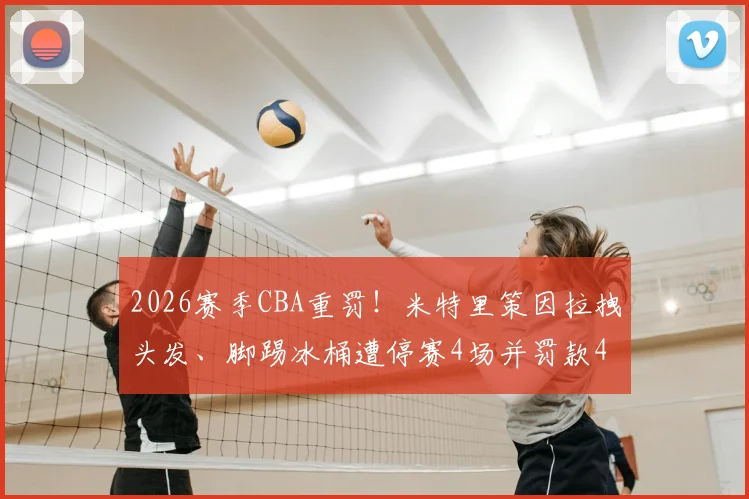 2026赛季CBA重罚！米特里策因拉拽头发、脚踢冰桶遭停赛4场并罚款4万元，事件来龙去脉详解