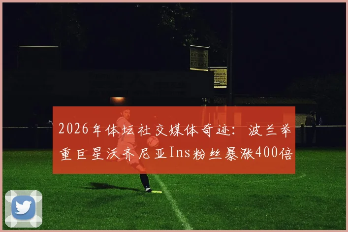 2026年体坛社交媒体奇迹:波兰举重巨星沃齐尼亚Ins粉丝暴涨400倍,突破2000万背后的原因分析
