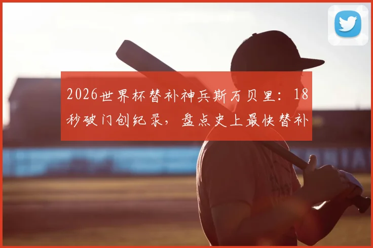 2026世界杯替补神兵斯万贝里：18秒破门创纪录，盘点史上最快替补进球排行榜，附瑞典队阵容解析