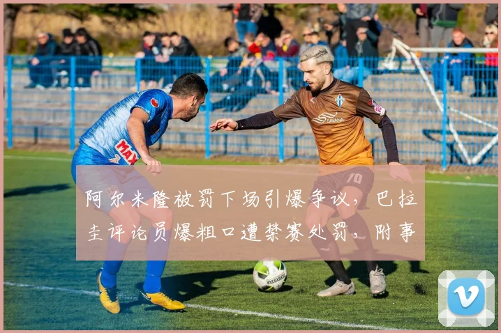 阿尔米隆被罚下场引爆争议,巴拉圭评论员爆粗口遭禁赛处罚,附事件详细过程分析