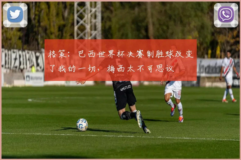 格策:巴西世界杯决赛制胜球改变了我的一切,梅西太不可思议
