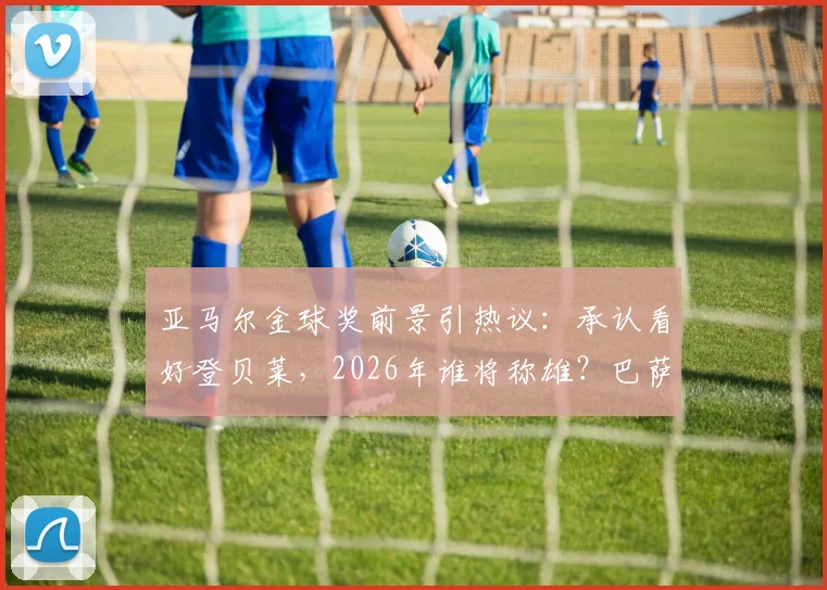 亚马尔金球奖前景引热议：承认看好登贝莱，2026年谁将称雄？巴萨内部良性竞争成看点