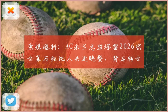 意媒爆料：AC米兰总监塔雷2026密会莱万经纪人共进晚餐，背后转会意图引猜测
