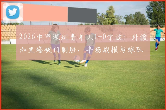 2026中甲深圳青年人1-0宁波：外援加里塔破门制胜，半场战报与球队近况分析