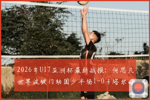 2026年U17亚洲杯最新战报:何思凡世界波破门助国少半场1-0卡塔尔,附进球视频及晋级形势分析