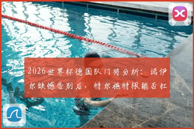 2026世界杯德国队门将分析：诺伊尔缺憾告别后，特尔施特根能否扛起大旗？附新门将人选预测与球队前景