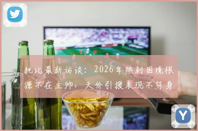 托比最新访谈：2026年热刺困境根源不在主帅，天价引援表现不符身价成关键