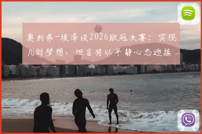 奥利弗-埃泽谈2026欧冠决赛:实现儿时梦想,坦言将以平静心态迎接职业生涯巅峰对决